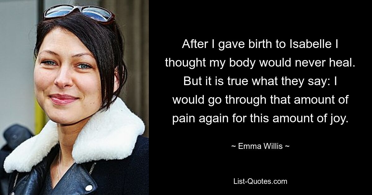 After I gave birth to Isabelle I thought my body would never heal. But it is true what they say: I would go through that amount of pain again for this amount of joy. — © Emma Willis