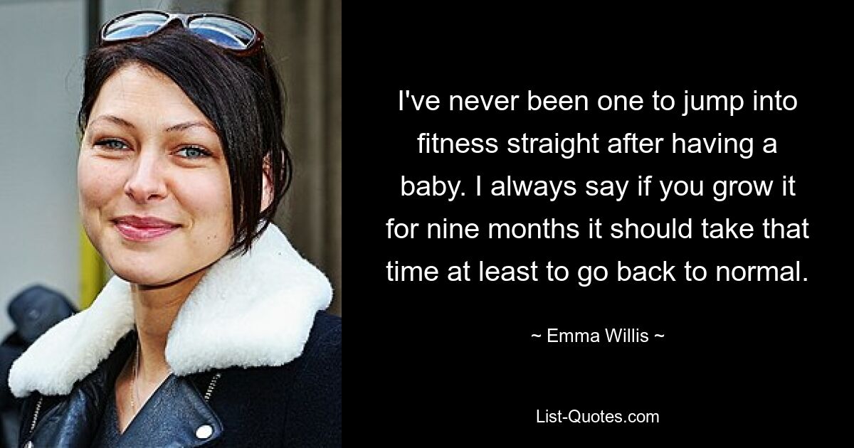 I've never been one to jump into fitness straight after having a baby. I always say if you grow it for nine months it should take that time at least to go back to normal. — © Emma Willis