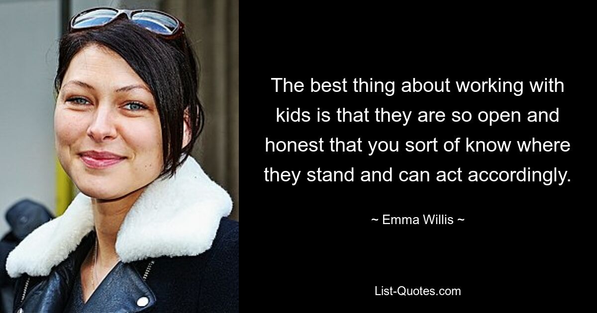 The best thing about working with kids is that they are so open and honest that you sort of know where they stand and can act accordingly. — © Emma Willis