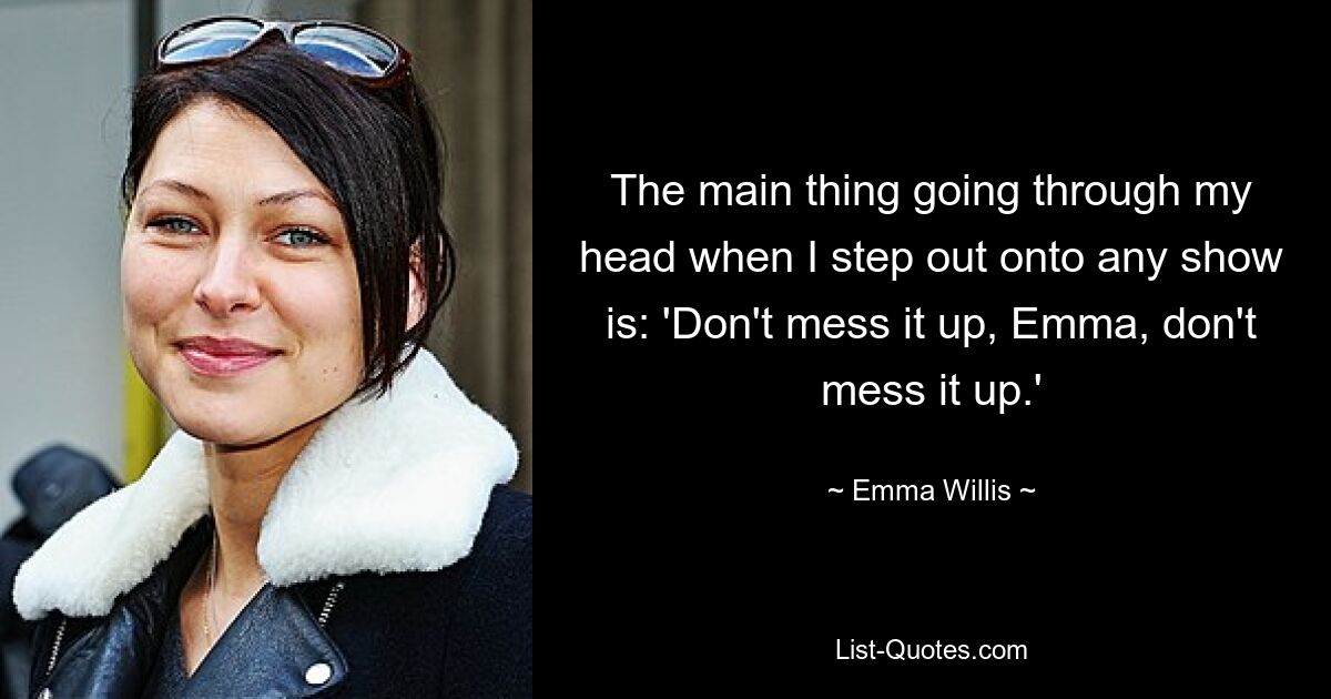 The main thing going through my head when I step out onto any show is: 'Don't mess it up, Emma, don't mess it up.' — © Emma Willis