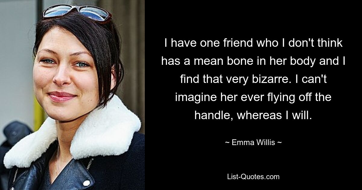 I have one friend who I don't think has a mean bone in her body and I find that very bizarre. I can't imagine her ever flying off the handle, whereas I will. — © Emma Willis