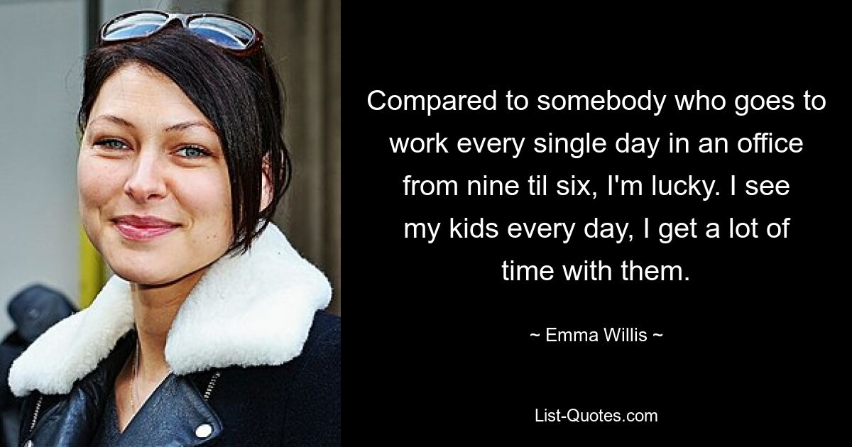 Compared to somebody who goes to work every single day in an office from nine til six, I'm lucky. I see my kids every day, I get a lot of time with them. — © Emma Willis