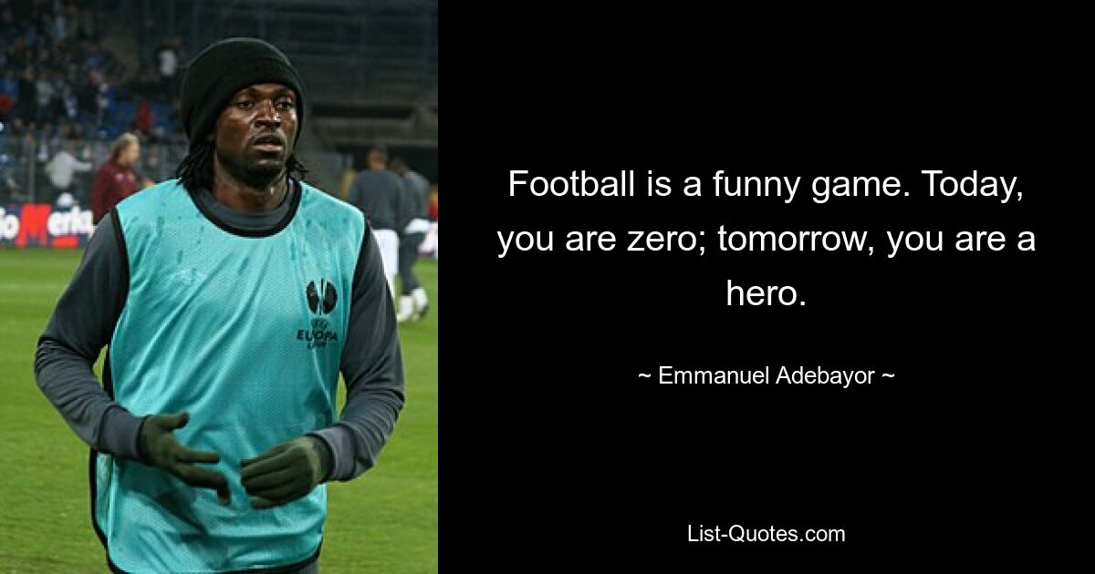 Football is a funny game. Today, you are zero; tomorrow, you are a hero. — © Emmanuel Adebayor