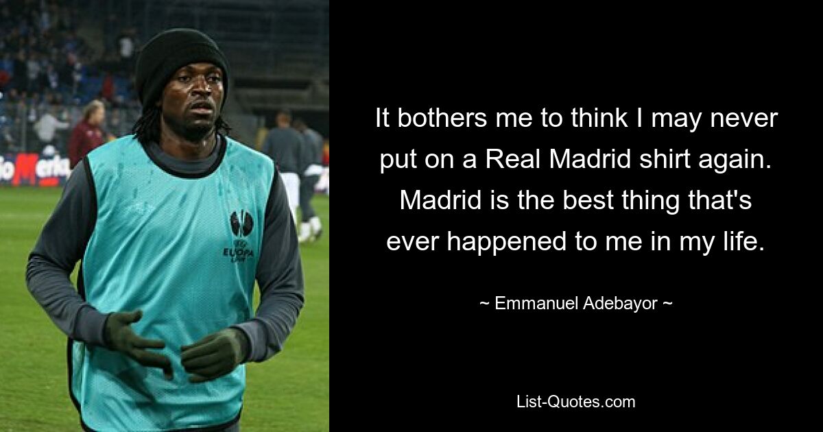 It bothers me to think I may never put on a Real Madrid shirt again. Madrid is the best thing that's ever happened to me in my life. — © Emmanuel Adebayor