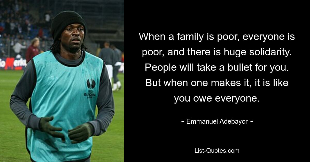 When a family is poor, everyone is poor, and there is huge solidarity. People will take a bullet for you. But when one makes it, it is like you owe everyone. — © Emmanuel Adebayor