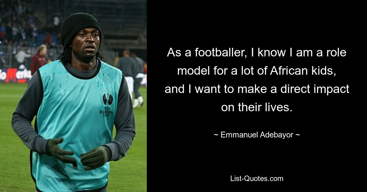 As a footballer, I know I am a role model for a lot of African kids, and I want to make a direct impact on their lives. — © Emmanuel Adebayor