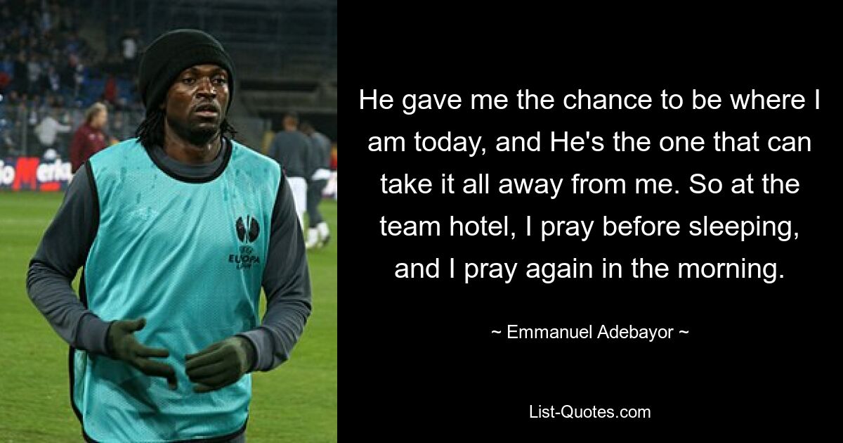 He gave me the chance to be where I am today, and He's the one that can take it all away from me. So at the team hotel, I pray before sleeping, and I pray again in the morning. — © Emmanuel Adebayor