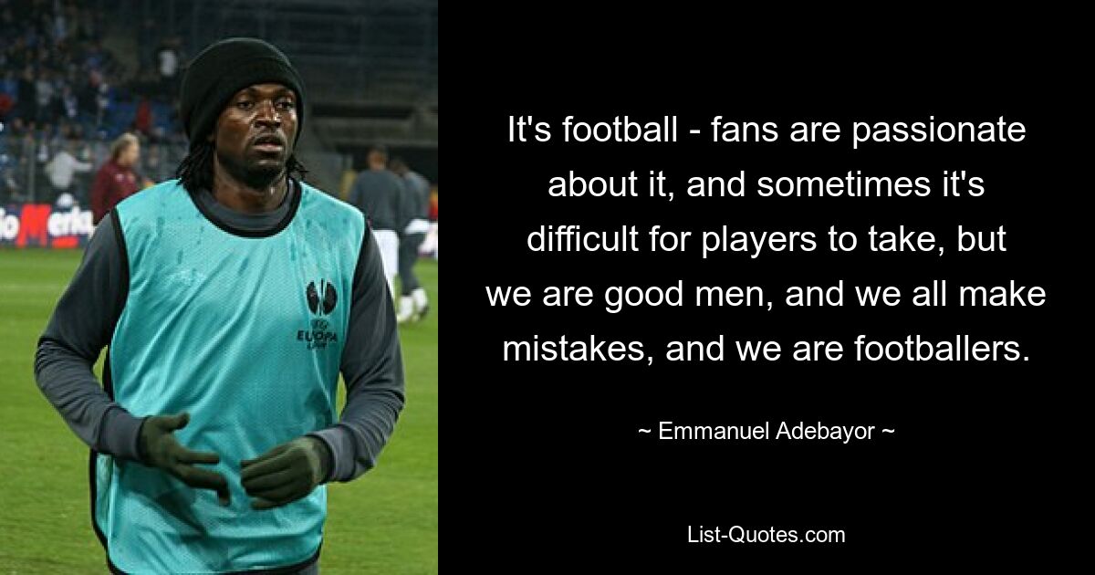 It's football - fans are passionate about it, and sometimes it's difficult for players to take, but we are good men, and we all make mistakes, and we are footballers. — © Emmanuel Adebayor