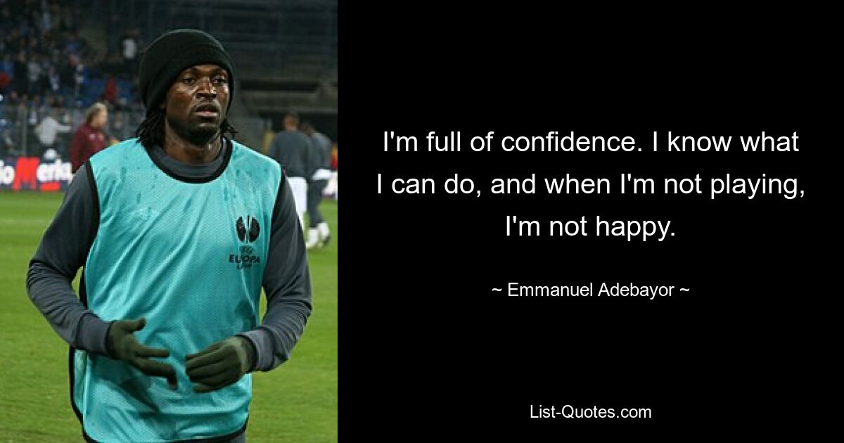 I'm full of confidence. I know what I can do, and when I'm not playing, I'm not happy. — © Emmanuel Adebayor