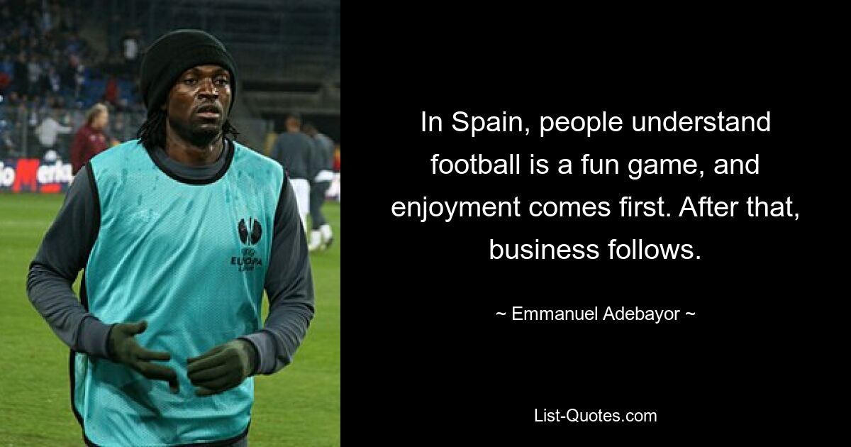 In Spain, people understand football is a fun game, and enjoyment comes first. After that, business follows. — © Emmanuel Adebayor