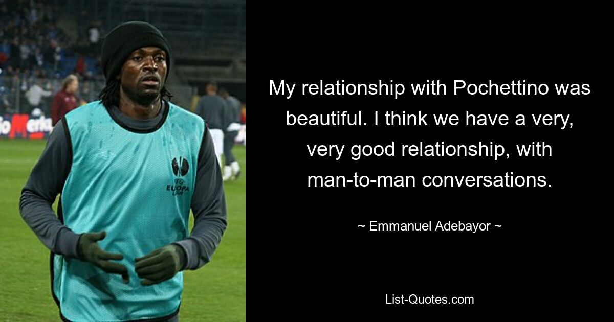 My relationship with Pochettino was beautiful. I think we have a very, very good relationship, with man-to-man conversations. — © Emmanuel Adebayor