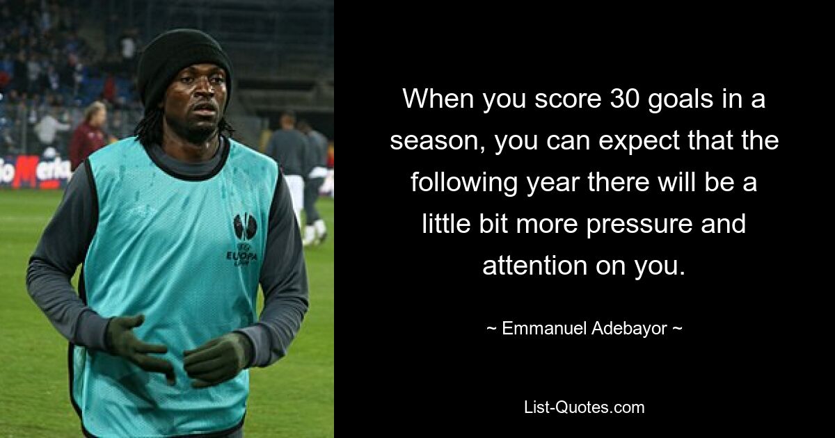 When you score 30 goals in a season, you can expect that the following year there will be a little bit more pressure and attention on you. — © Emmanuel Adebayor