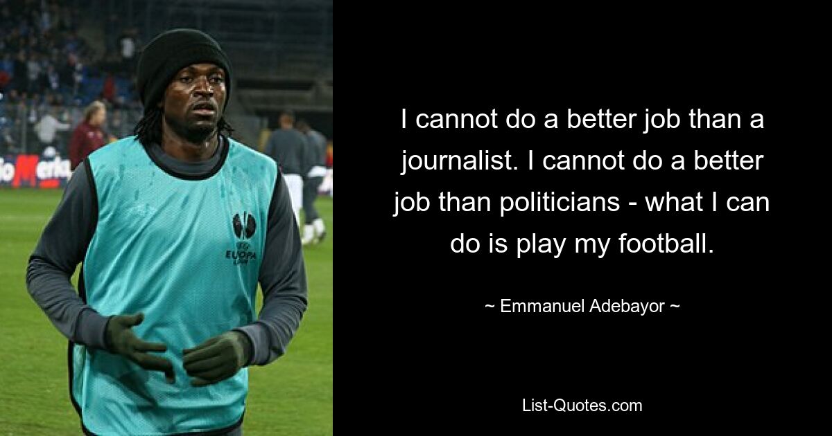 I cannot do a better job than a journalist. I cannot do a better job than politicians - what I can do is play my football. — © Emmanuel Adebayor