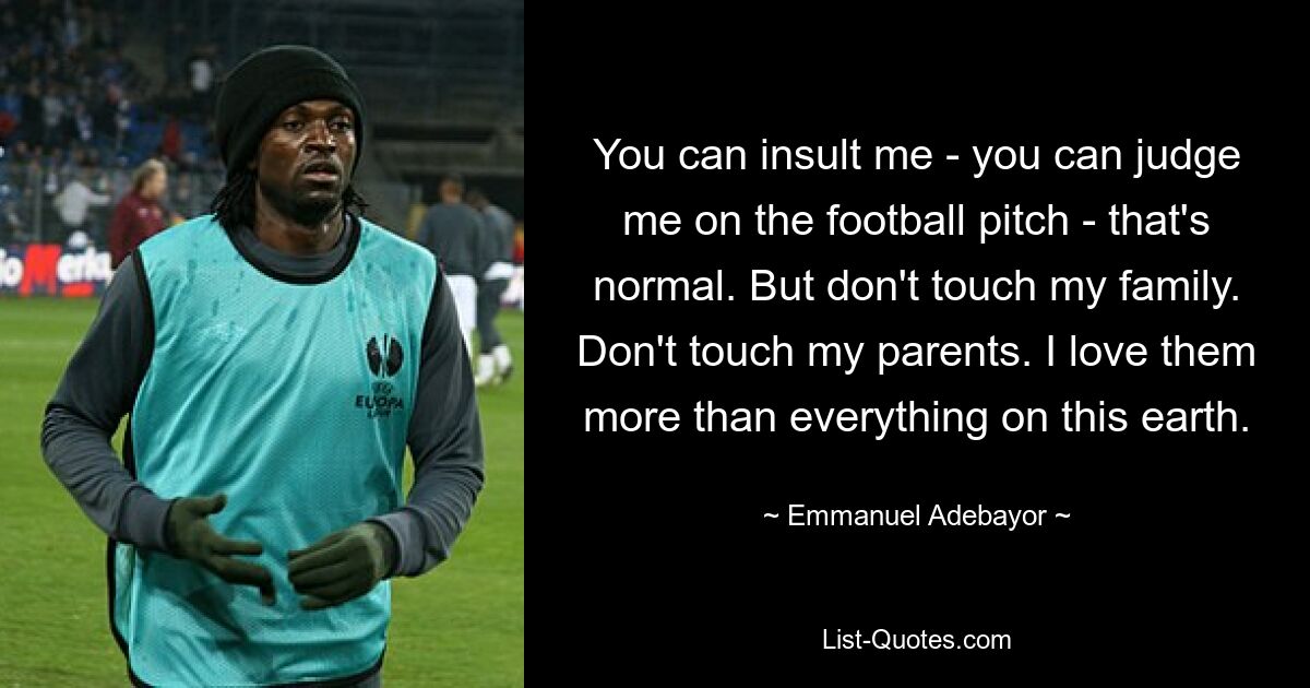 You can insult me - you can judge me on the football pitch - that's normal. But don't touch my family. Don't touch my parents. I love them more than everything on this earth. — © Emmanuel Adebayor