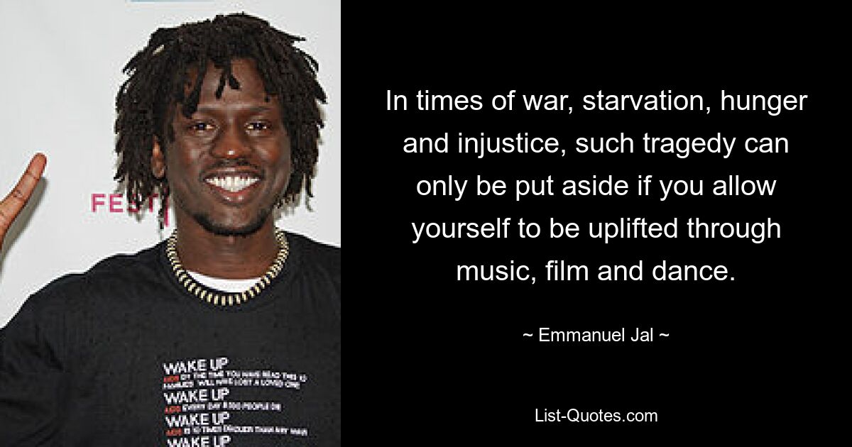 In times of war, starvation, hunger and injustice, such tragedy can only be put aside if you allow yourself to be uplifted through music, film and dance. — © Emmanuel Jal