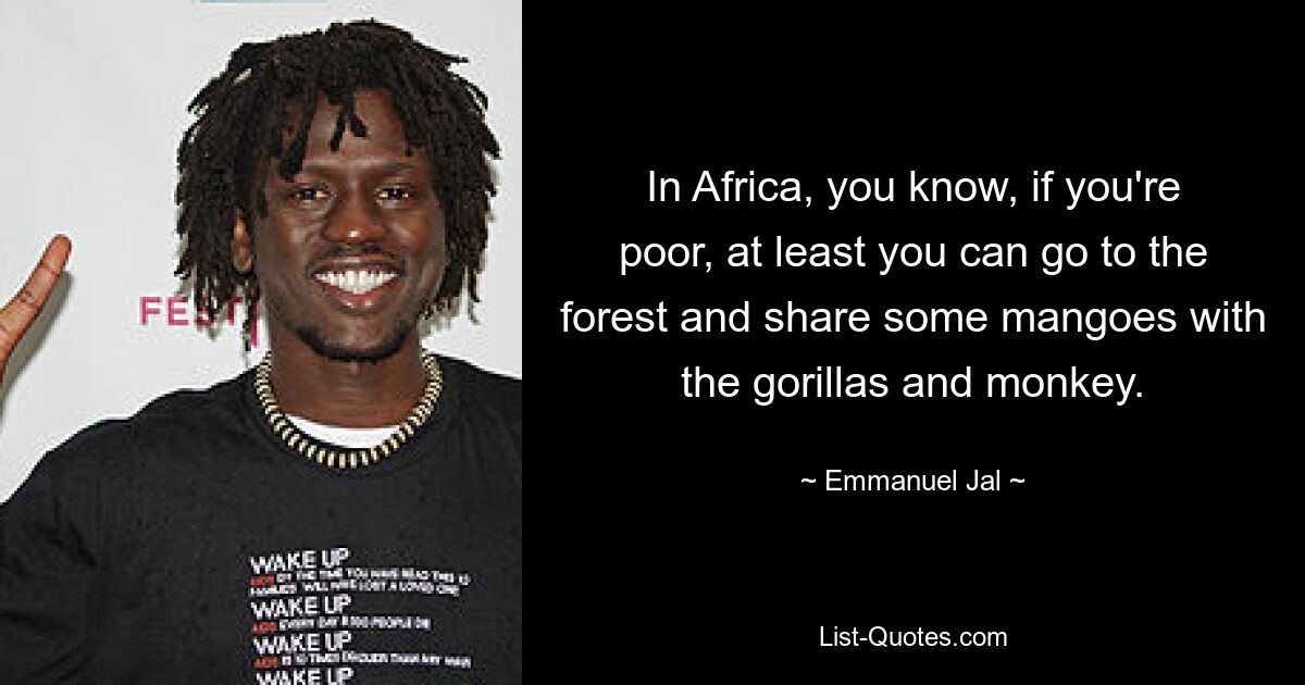 In Africa, you know, if you're poor, at least you can go to the forest and share some mangoes with the gorillas and monkey. — © Emmanuel Jal