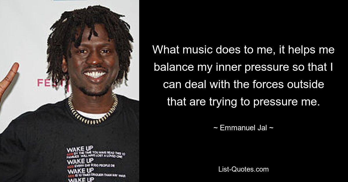 What music does to me, it helps me balance my inner pressure so that I can deal with the forces outside that are trying to pressure me. — © Emmanuel Jal