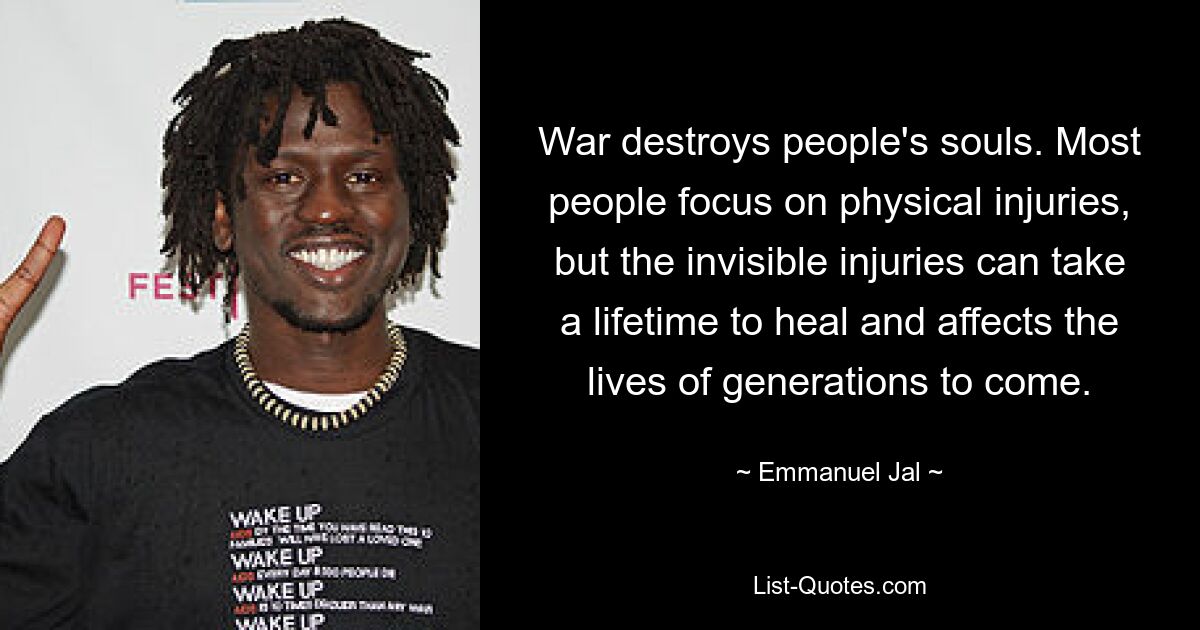 War destroys people's souls. Most people focus on physical injuries, but the invisible injuries can take a lifetime to heal and affects the lives of generations to come. — © Emmanuel Jal