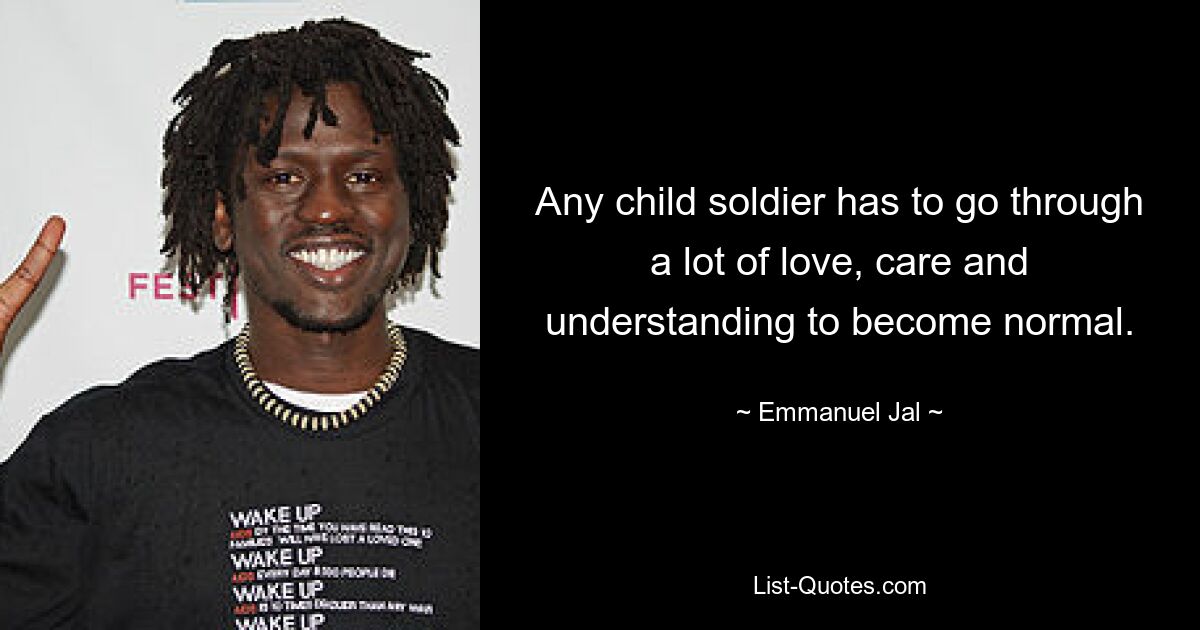 Any child soldier has to go through a lot of love, care and understanding to become normal. — © Emmanuel Jal