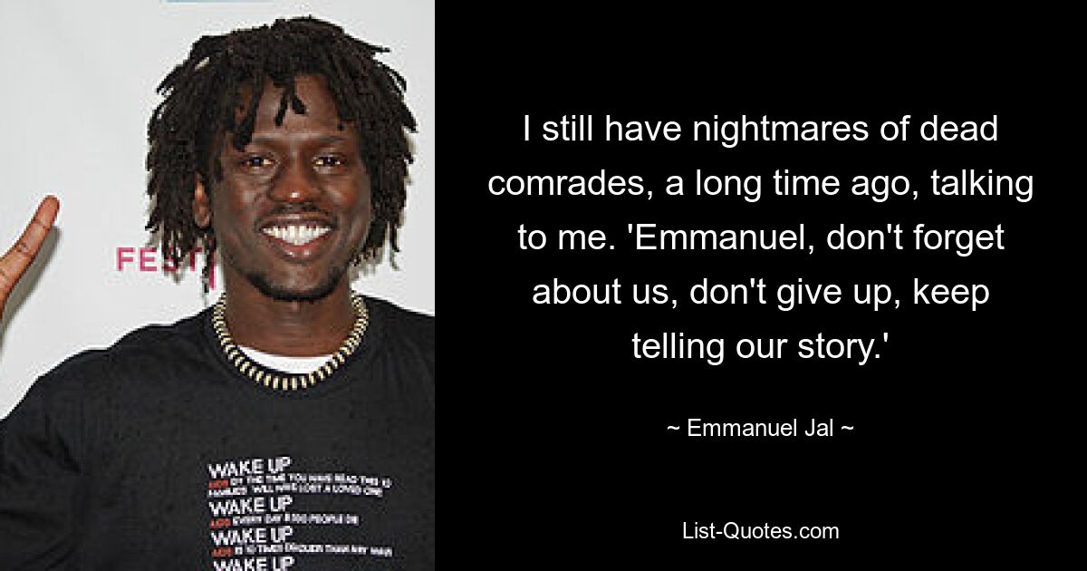 I still have nightmares of dead comrades, a long time ago, talking to me. 'Emmanuel, don't forget about us, don't give up, keep telling our story.' — © Emmanuel Jal