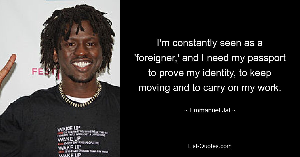 I'm constantly seen as a 'foreigner,' and I need my passport to prove my identity, to keep moving and to carry on my work. — © Emmanuel Jal