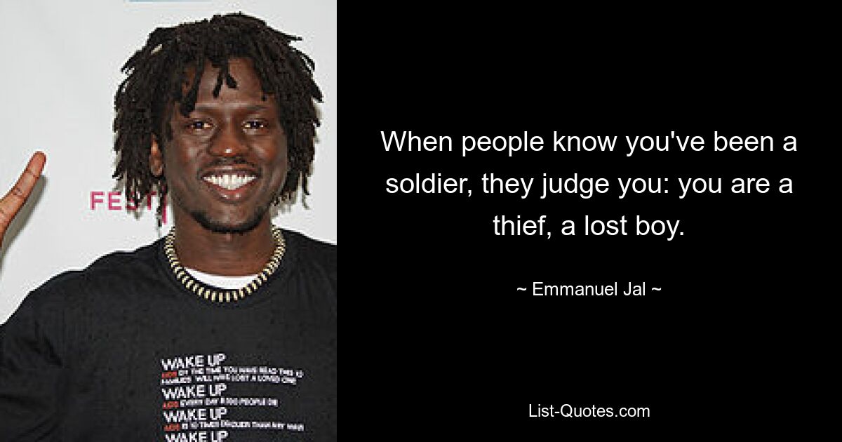 When people know you've been a soldier, they judge you: you are a thief, a lost boy. — © Emmanuel Jal