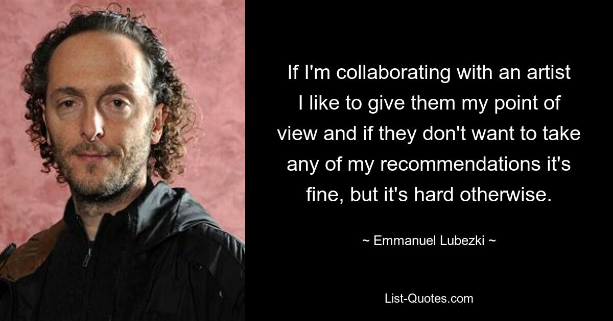 If I'm collaborating with an artist I like to give them my point of view and if they don't want to take any of my recommendations it's fine, but it's hard otherwise. — © Emmanuel Lubezki