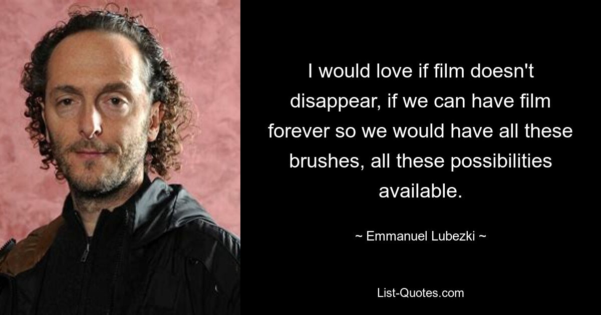 I would love if film doesn't disappear, if we can have film forever so we would have all these brushes, all these possibilities available. — © Emmanuel Lubezki