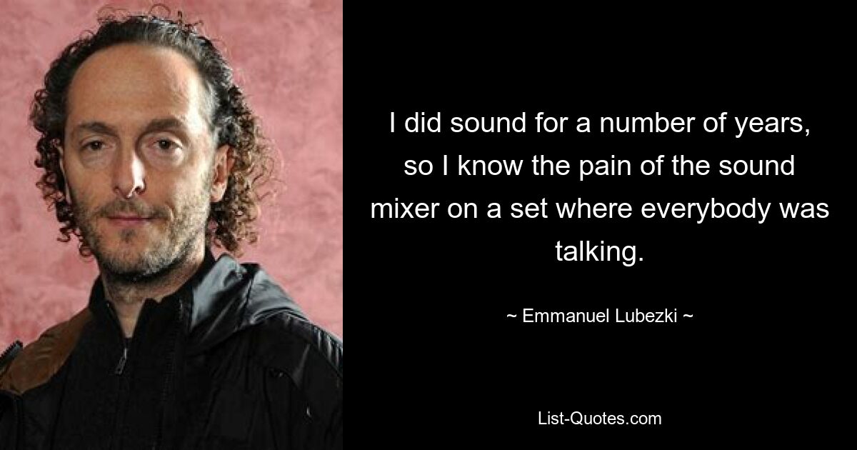 I did sound for a number of years, so I know the pain of the sound mixer on a set where everybody was talking. — © Emmanuel Lubezki