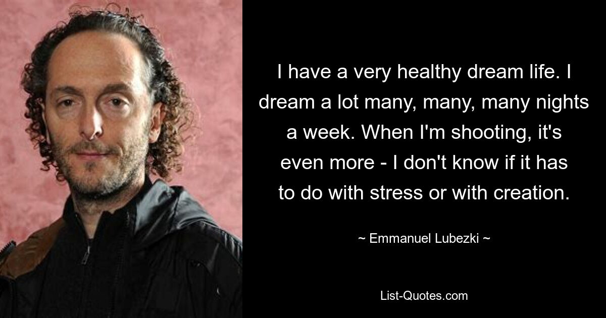 I have a very healthy dream life. I dream a lot many, many, many nights a week. When I'm shooting, it's even more - I don't know if it has to do with stress or with creation. — © Emmanuel Lubezki