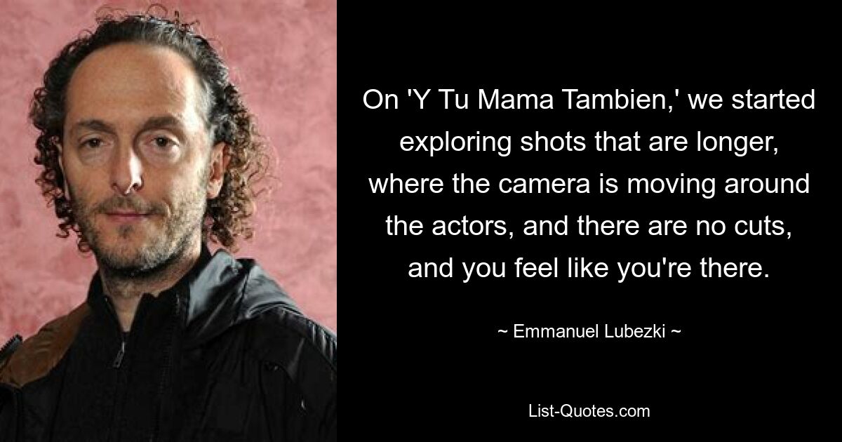 On 'Y Tu Mama Tambien,' we started exploring shots that are longer, where the camera is moving around the actors, and there are no cuts, and you feel like you're there. — © Emmanuel Lubezki