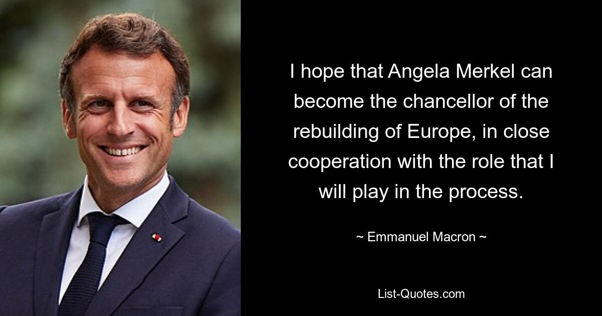 I hope that Angela Merkel can become the chancellor of the rebuilding of Europe, in close cooperation with the role that I will play in the process. — © Emmanuel Macron