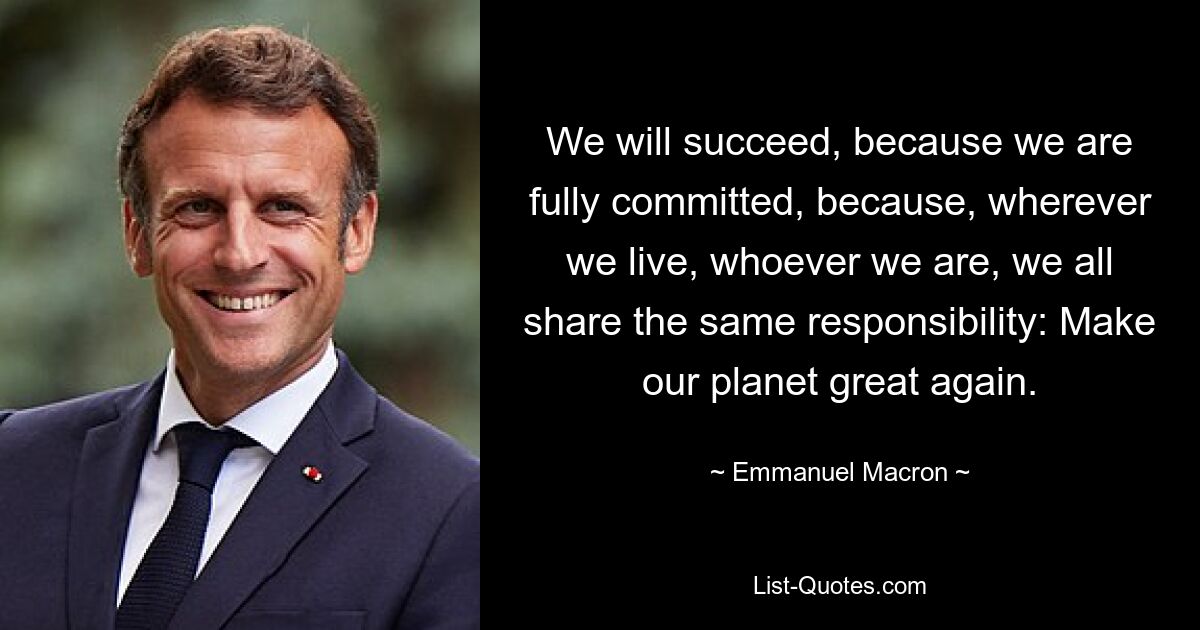 We will succeed, because we are fully committed, because, wherever we live, whoever we are, we all share the same responsibility: Make our planet great again. — © Emmanuel Macron