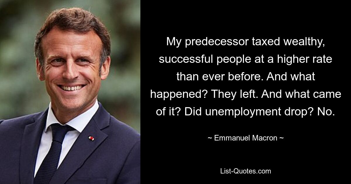 My predecessor taxed wealthy, successful people at a higher rate than ever before. And what happened? They left. And what came of it? Did unemployment drop? No. — © Emmanuel Macron