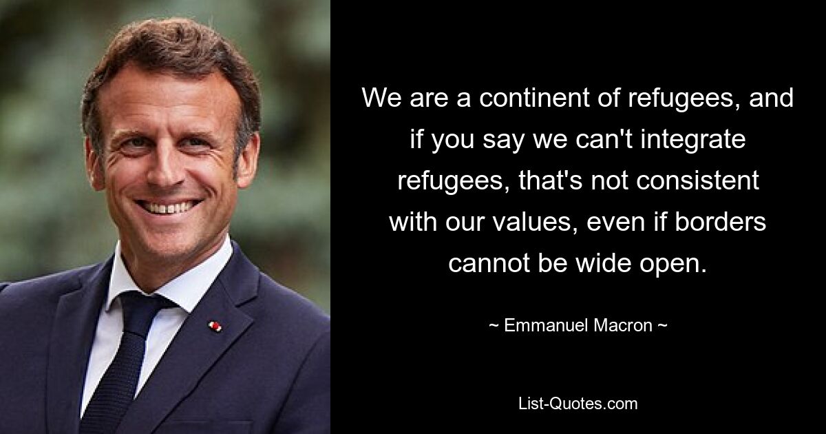 We are a continent of refugees, and if you say we can't integrate refugees, that's not consistent with our values, even if borders cannot be wide open. — © Emmanuel Macron