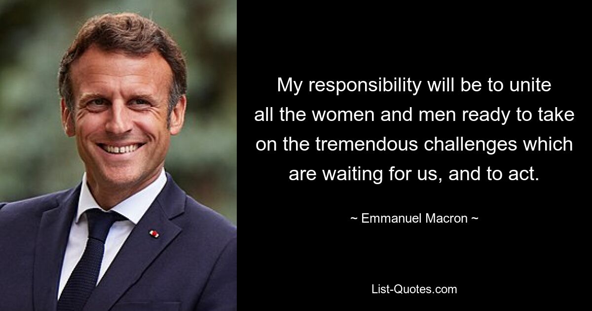 My responsibility will be to unite all the women and men ready to take on the tremendous challenges which are waiting for us, and to act. — © Emmanuel Macron