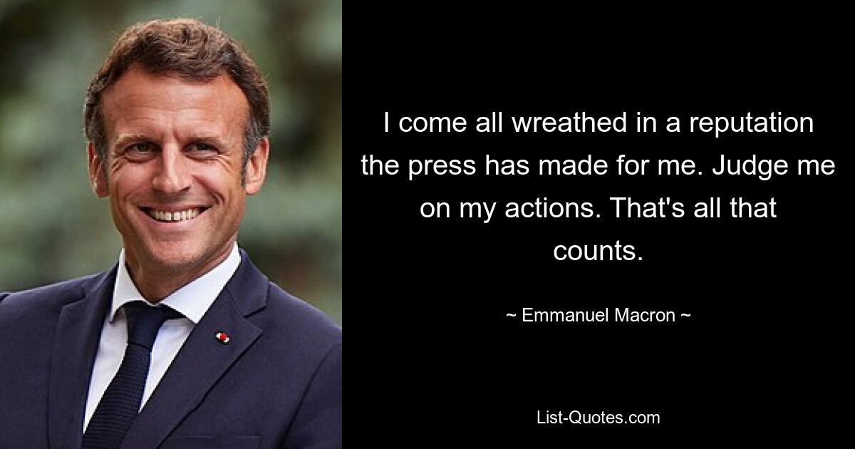 I come all wreathed in a reputation the press has made for me. Judge me on my actions. That's all that counts. — © Emmanuel Macron