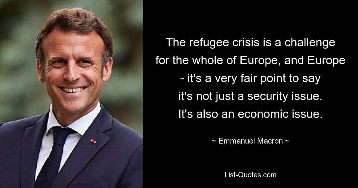 The refugee crisis is a challenge for the whole of Europe, and Europe - it's a very fair point to say it's not just a security issue. It's also an economic issue. — © Emmanuel Macron