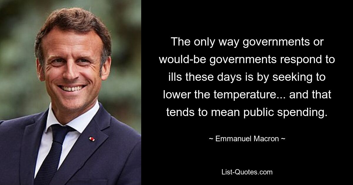 The only way governments or would-be governments respond to ills these days is by seeking to lower the temperature... and that tends to mean public spending. — © Emmanuel Macron