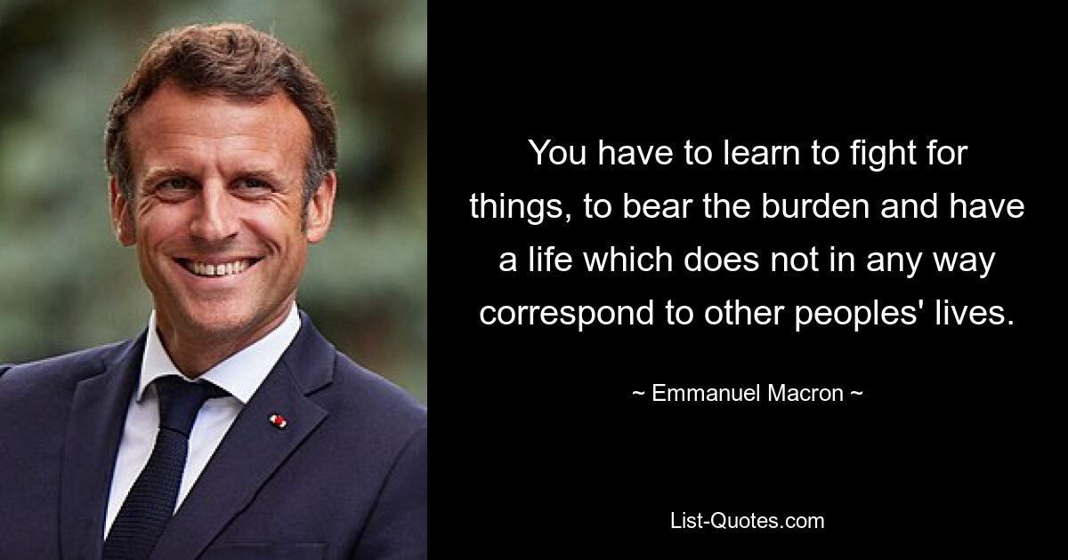 You have to learn to fight for things, to bear the burden and have a life which does not in any way correspond to other peoples' lives. — © Emmanuel Macron