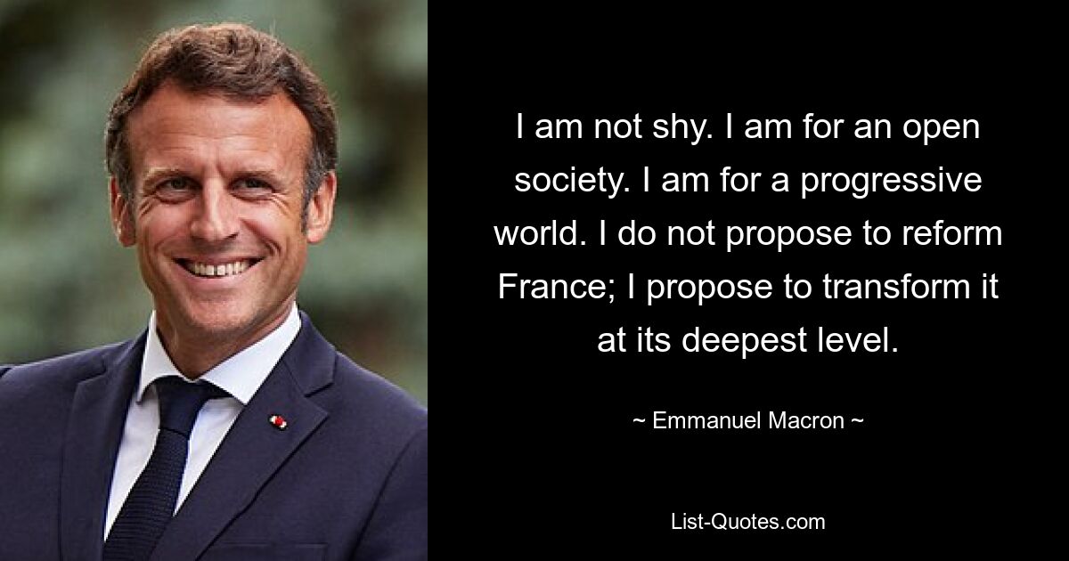 I am not shy. I am for an open society. I am for a progressive world. I do not propose to reform France; I propose to transform it at its deepest level. — © Emmanuel Macron