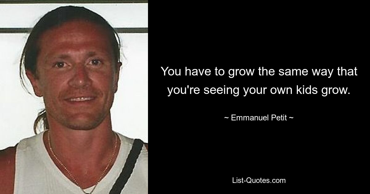 You have to grow the same way that you're seeing your own kids grow. — © Emmanuel Petit