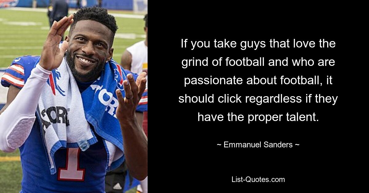 If you take guys that love the grind of football and who are passionate about football, it should click regardless if they have the proper talent. — © Emmanuel Sanders