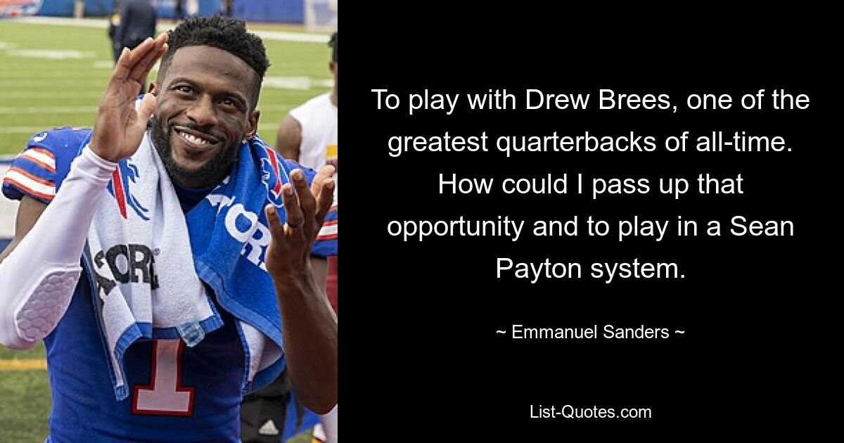 To play with Drew Brees, one of the greatest quarterbacks of all-time. How could I pass up that opportunity and to play in a Sean Payton system. — © Emmanuel Sanders