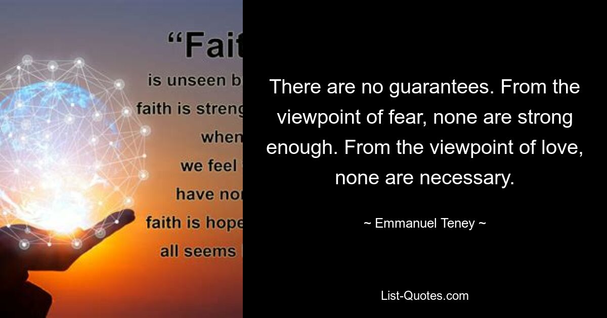 There are no guarantees. From the viewpoint of fear, none are strong enough. From the viewpoint of love, none are necessary. — © Emmanuel Teney