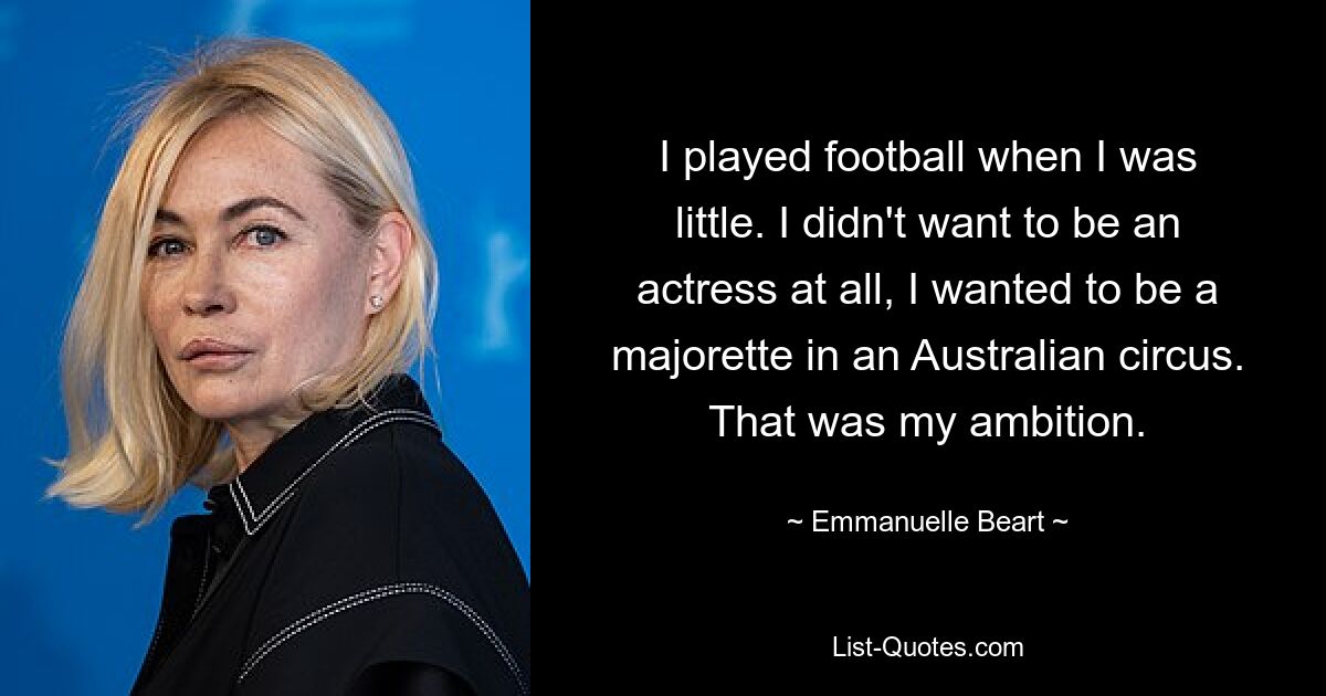 I played football when I was little. I didn't want to be an actress at all, I wanted to be a majorette in an Australian circus. That was my ambition. — © Emmanuelle Beart