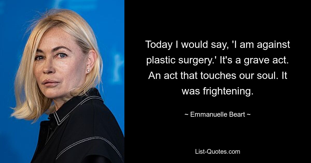 Today I would say, 'I am against plastic surgery.' It's a grave act. An act that touches our soul. It was frightening. — © Emmanuelle Beart