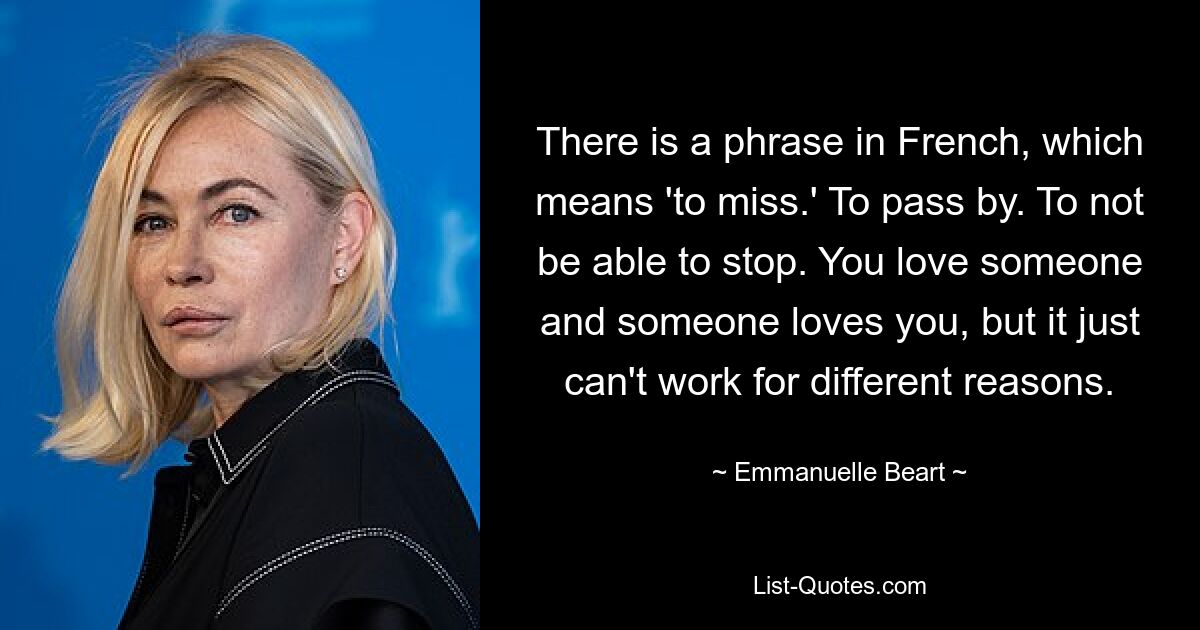 There is a phrase in French, which means 'to miss.' To pass by. To not be able to stop. You love someone and someone loves you, but it just can't work for different reasons. — © Emmanuelle Beart