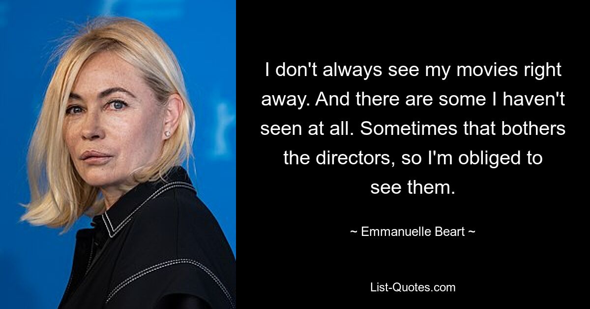 I don't always see my movies right away. And there are some I haven't seen at all. Sometimes that bothers the directors, so I'm obliged to see them. — © Emmanuelle Beart