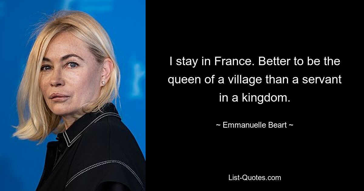 I stay in France. Better to be the queen of a village than a servant in a kingdom. — © Emmanuelle Beart